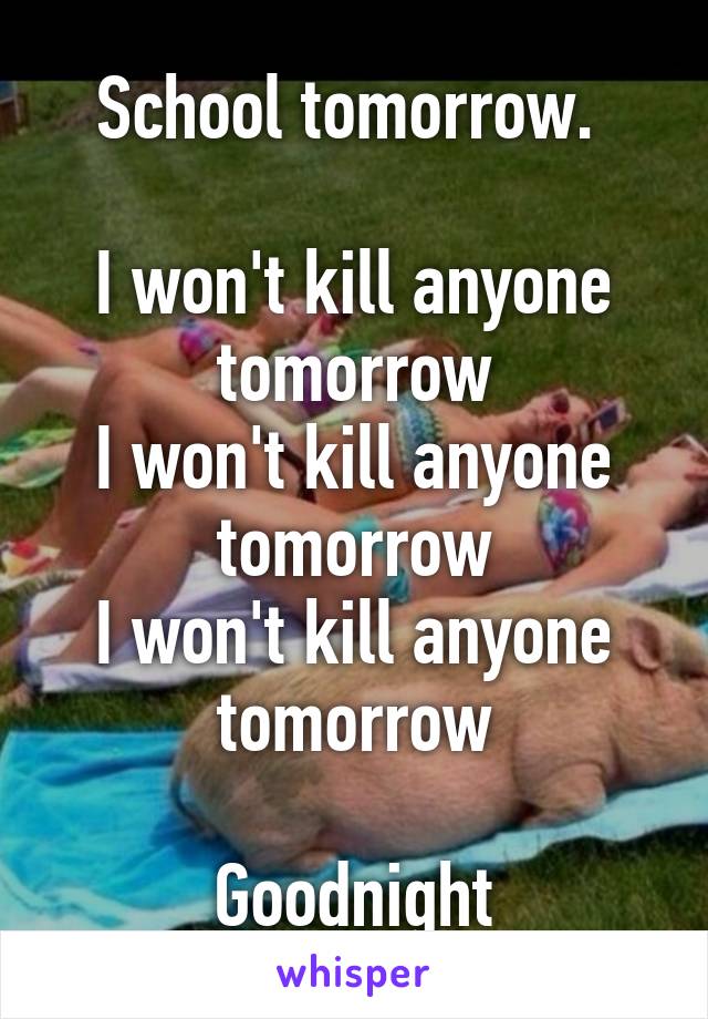 School tomorrow. 

I won't kill anyone tomorrow
I won't kill anyone tomorrow
I won't kill anyone tomorrow

Goodnight