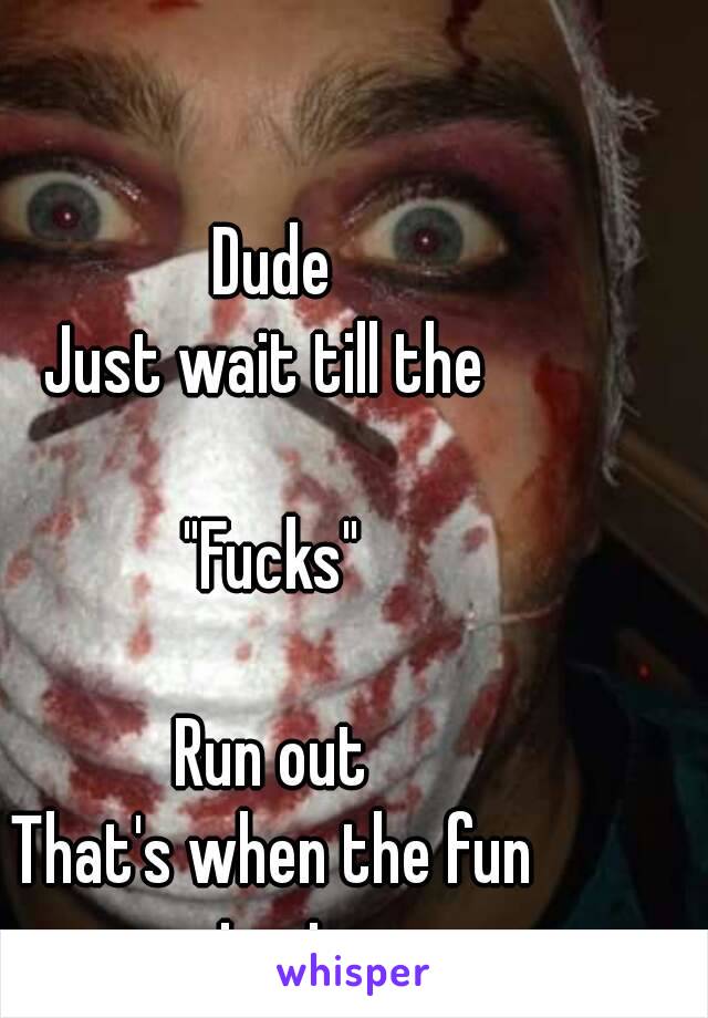 Dude
Just wait till the 

"Fucks"

Run out
That's when the fun starts