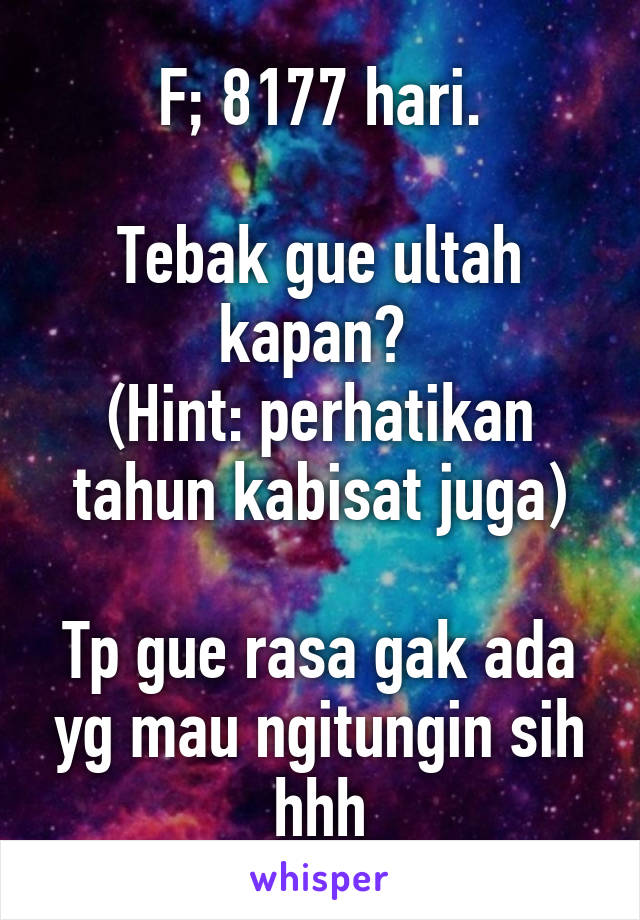 F; 8177 hari.

Tebak gue ultah kapan? 
(Hint: perhatikan tahun kabisat juga)

Tp gue rasa gak ada yg mau ngitungin sih hhh