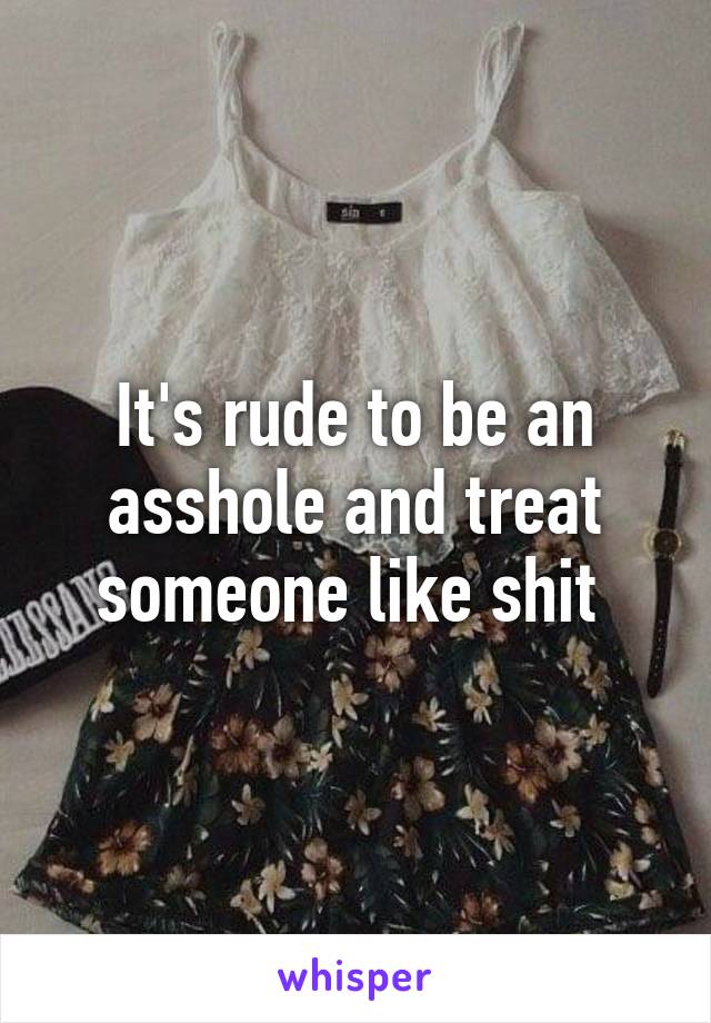 It's rude to be an asshole and treat someone like shit 