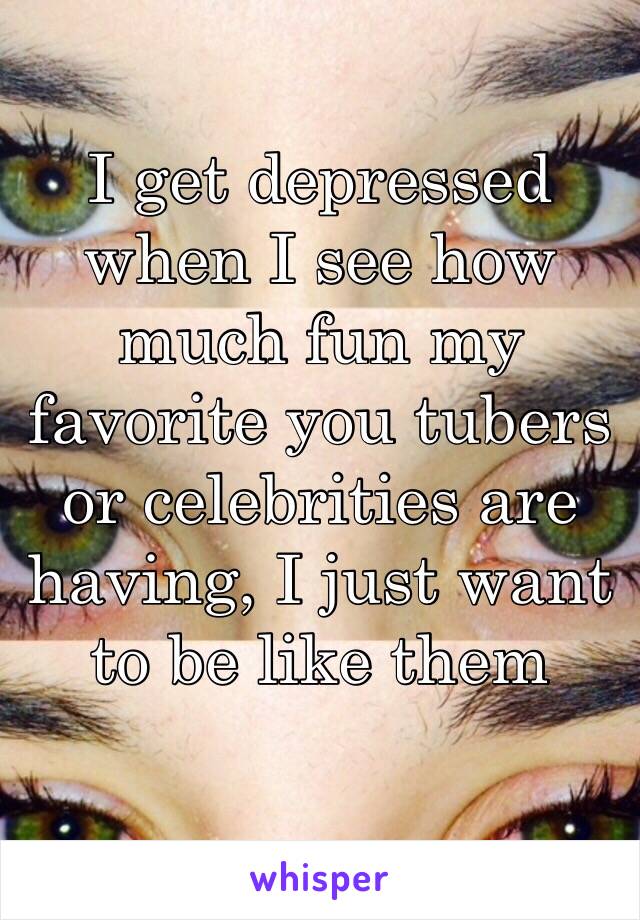 I get depressed when I see how much fun my favorite you tubers or celebrities are having, I just want to be like them 
