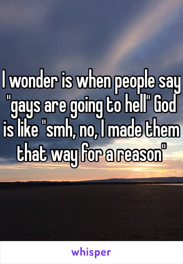 I wonder is when people say "gays are going to hell" God is like "smh, no, I made them that way for a reason"