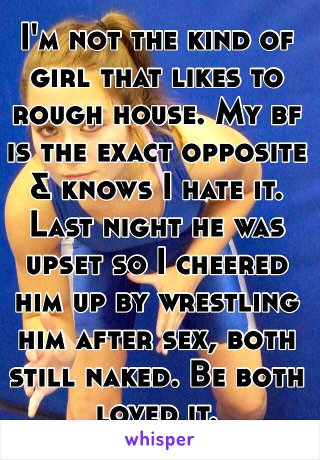 I'm not the kind of girl that likes to rough house. My bf is the exact opposite & knows I hate it. Last night he was upset so I cheered him up by wrestling him after sex, both still naked. Be both loved it. 