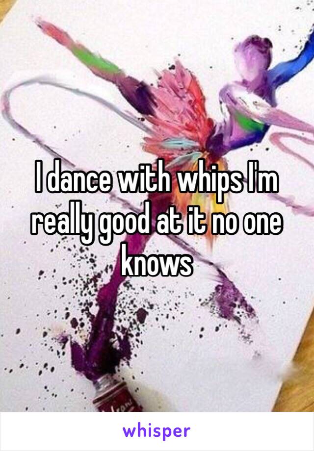 I dance with whips I'm really good at it no one knows 