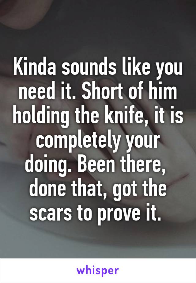 Kinda sounds like you need it. Short of him holding the knife, it is completely your doing. Been there,  done that, got the scars to prove it. 