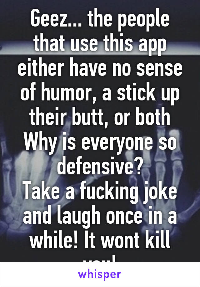 Geez... the people that use this app either have no sense of humor, a stick up their butt, or both
Why is everyone so defensive?
Take a fucking joke and laugh once in a while! It wont kill you!