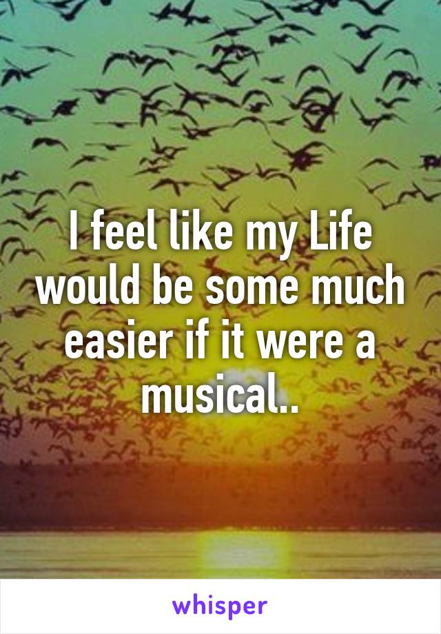 I feel like my Life would be some much easier if it were a musical..