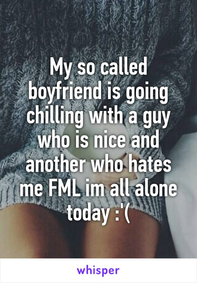 My so called boyfriend is going chilling with a guy who is nice and another who hates me FML im all alone today :'(