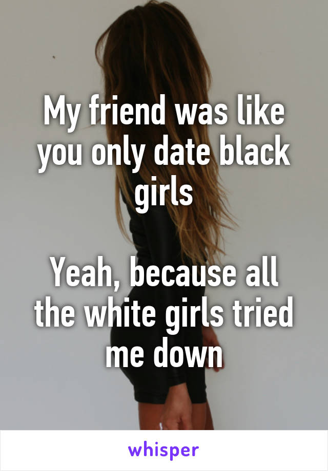 My friend was like you only date black girls

Yeah, because all the white girls tried me down