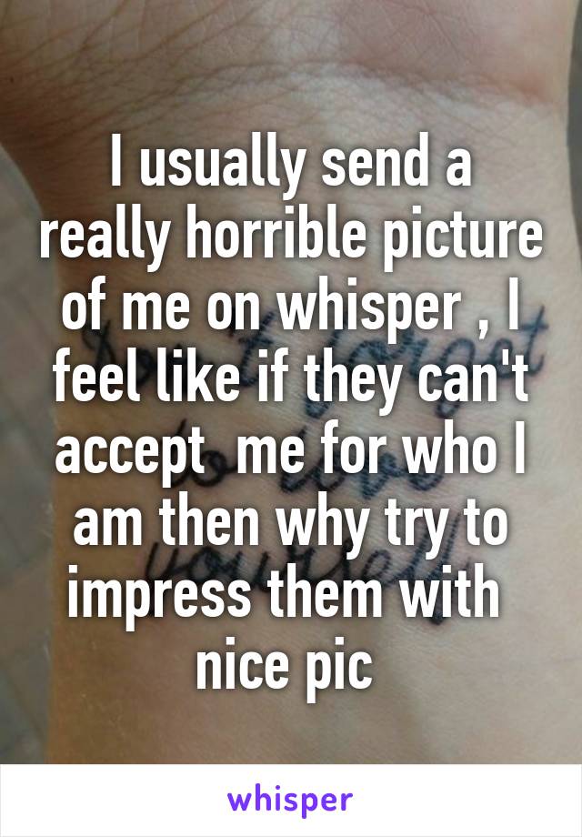 I usually send a really horrible picture of me on whisper , I feel like if they can't accept  me for who I am then why try to impress them with  nice pic 