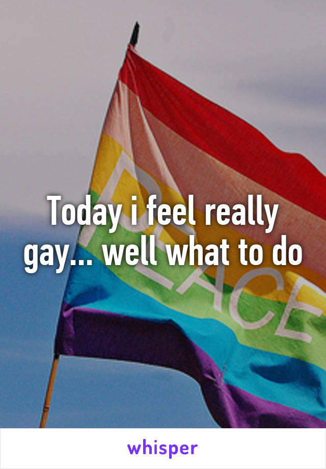 Today i feel really gay... well what to do