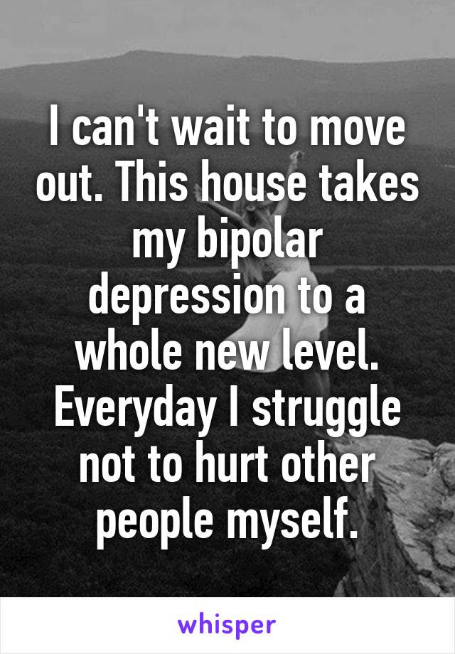 I can't wait to move out. This house takes my bipolar depression to a whole new level. Everyday I struggle not to hurt other people myself.