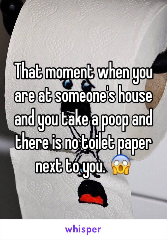 That moment when you are at someone's house and you take a poop and there is no toilet paper next to you. 😱