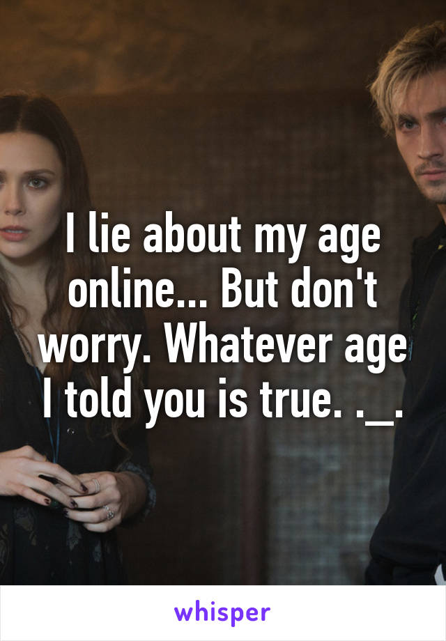 I lie about my age online... But don't worry. Whatever age I told you is true. ._.