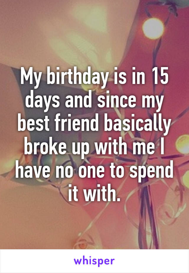 My birthday is in 15 days and since my best friend basically broke up with me I have no one to spend it with.