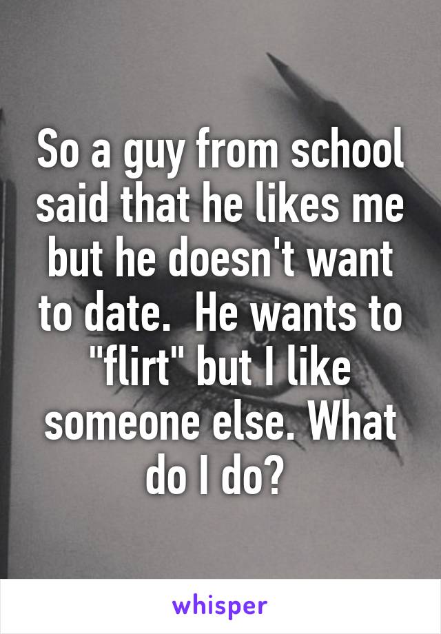 So a guy from school said that he likes me but he doesn't want to date.  He wants to "flirt" but I like someone else. What do I do? 