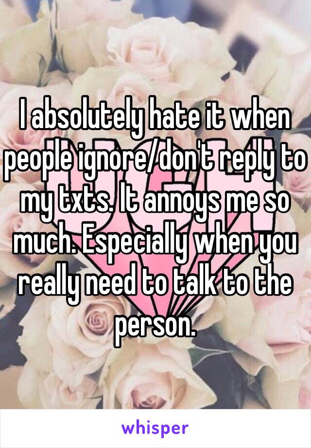 I absolutely hate it when people ignore/don't reply to my txts. It annoys me so much. Especially when you really need to talk to the person. 