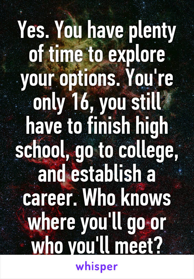 Yes. You have plenty of time to explore your options. You're only 16, you still have to finish high school, go to college, and establish a career. Who knows where you'll go or who you'll meet?