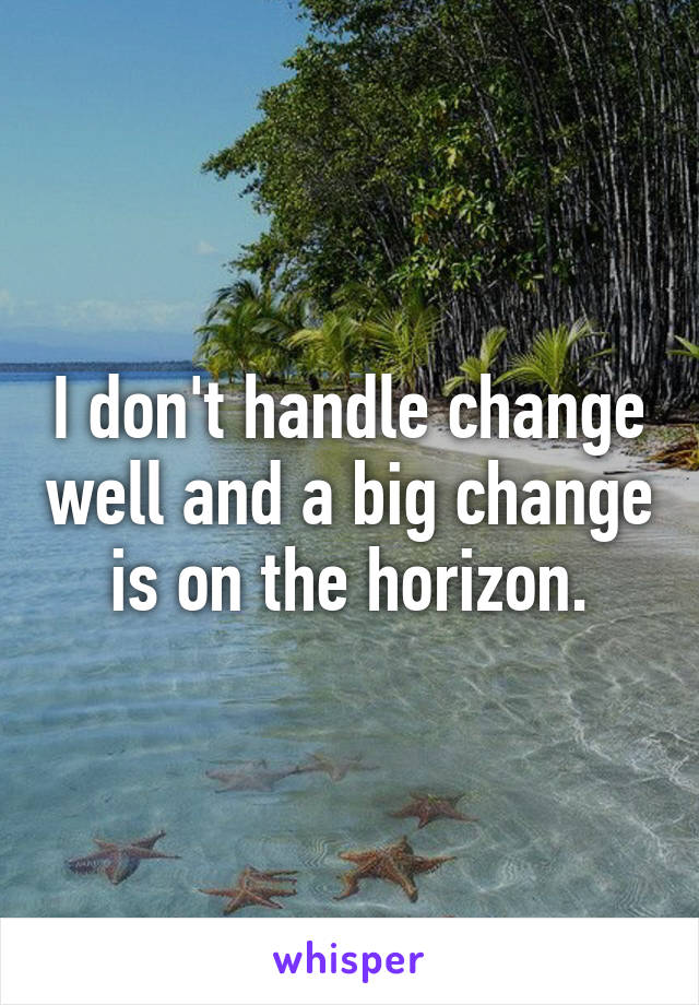 I don't handle change well and a big change is on the horizon.