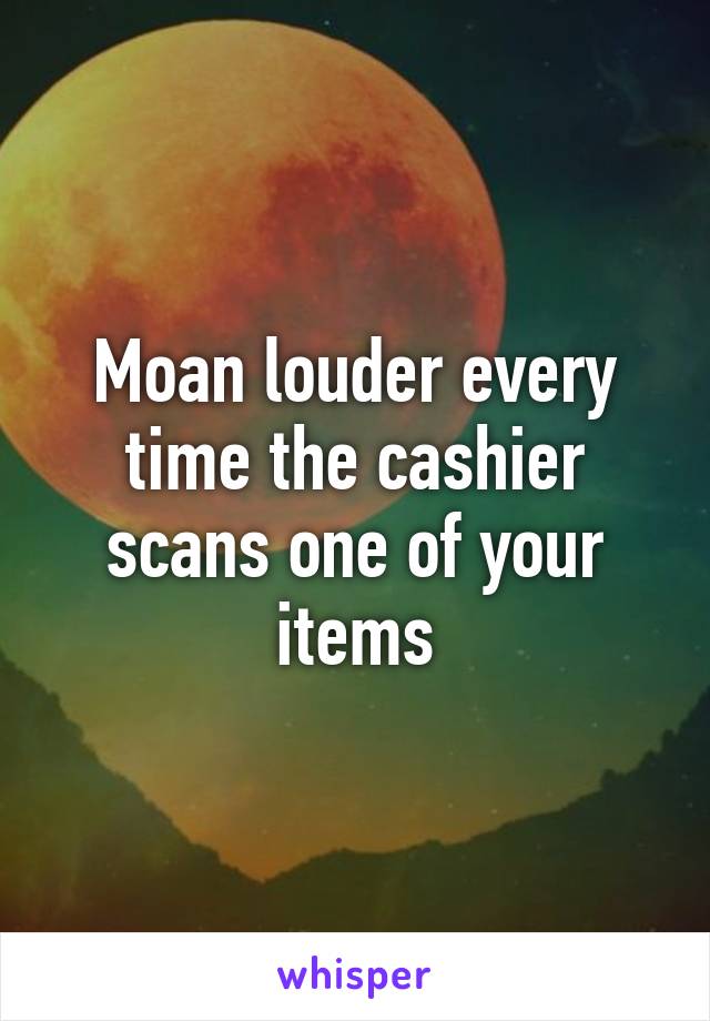 Moan louder every time the cashier scans one of your items