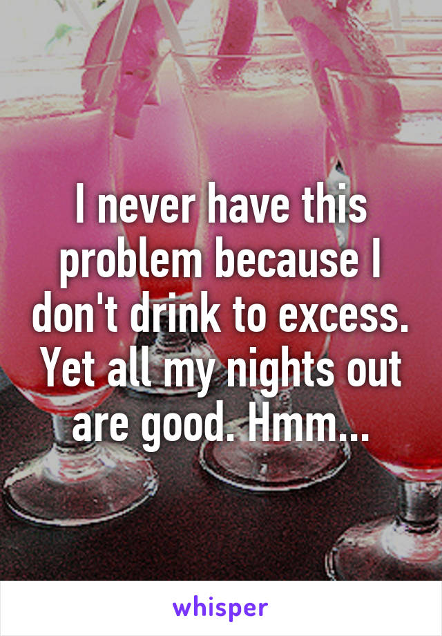 I never have this problem because I don't drink to excess. Yet all my nights out are good. Hmm...