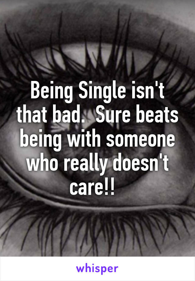 Being Single isn't that bad.  Sure beats being with someone who really doesn't care!!  