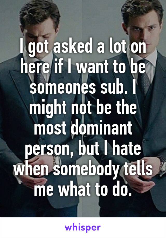 I got asked a lot on here if I want to be someones sub. I might not be the most dominant person, but I hate when somebody tells me what to do.