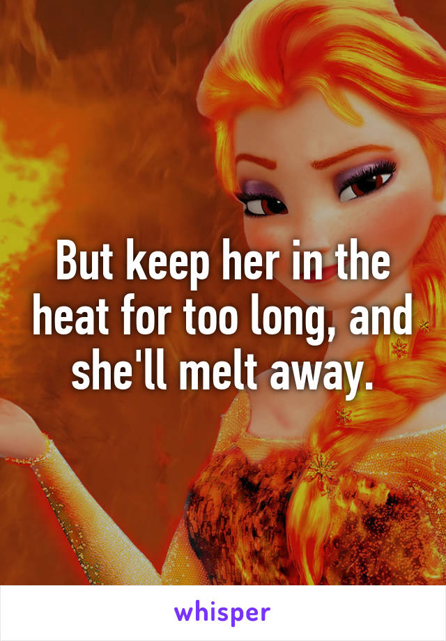 But keep her in the heat for too long, and she'll melt away.