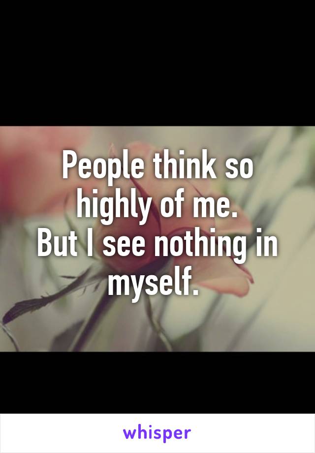 People think so highly of me.
But I see nothing in myself. 