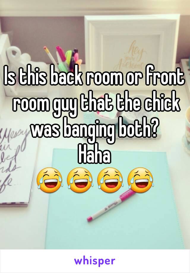 Is this back room or front room guy that the chick was banging both? 
Haha
😂😂😂😂