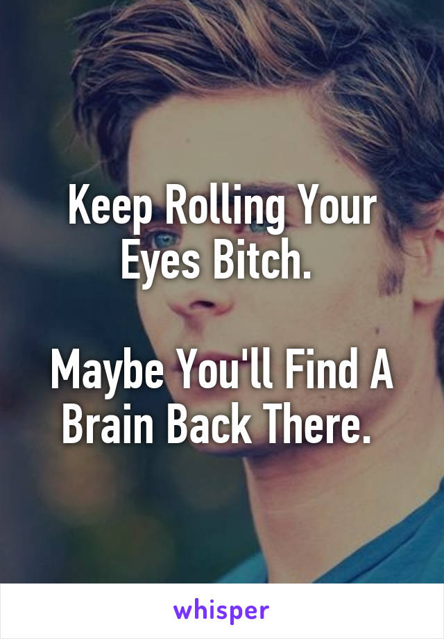 Keep Rolling Your Eyes Bitch. 

Maybe You'll Find A Brain Back There. 