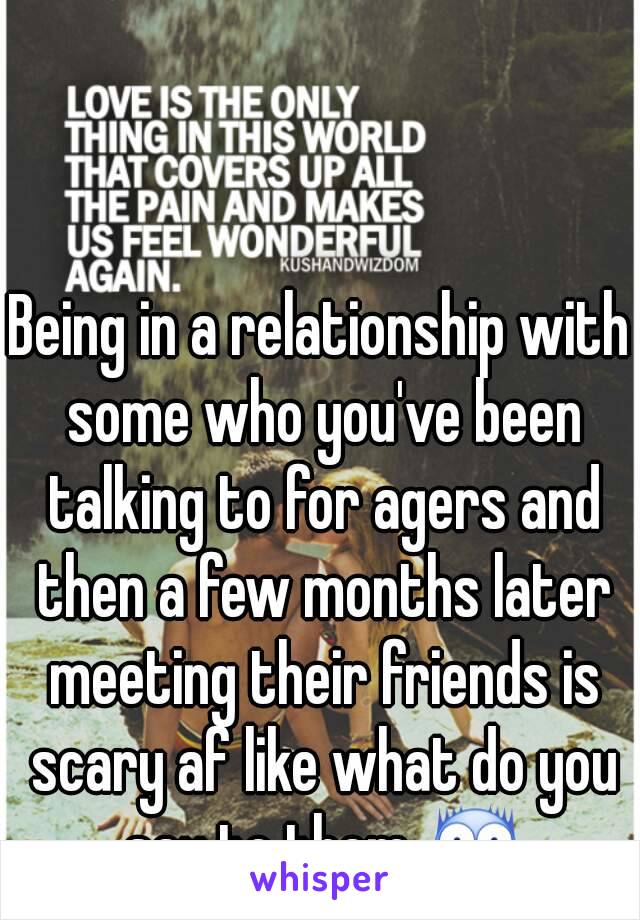 Being in a relationship with some who you've been talking to for agers and then a few months later meeting their friends is scary af like what do you say to them 😨