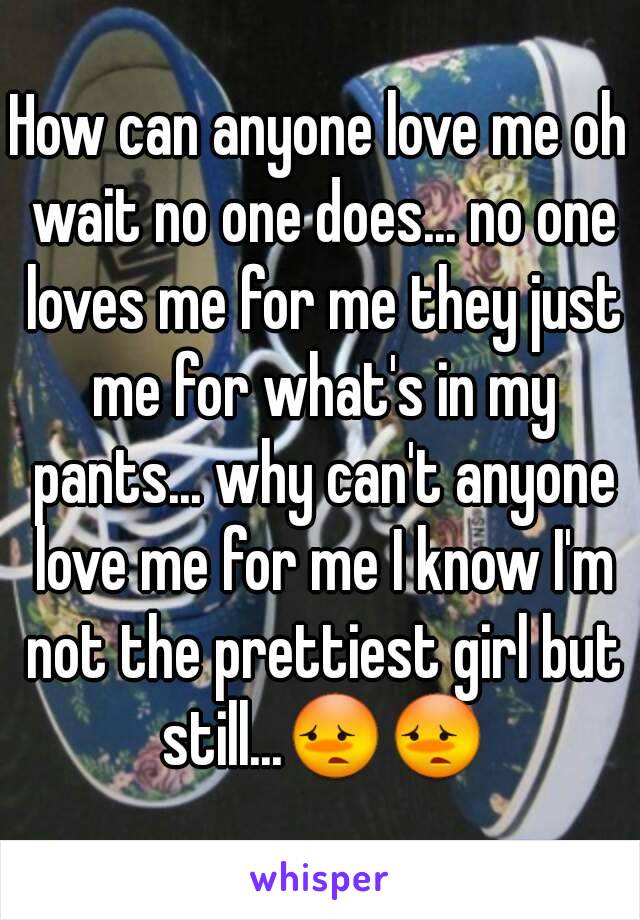 How can anyone love me oh wait no one does... no one loves me for me they just me for what's in my pants... why can't anyone love me for me I know I'm not the prettiest girl but still...😳😳