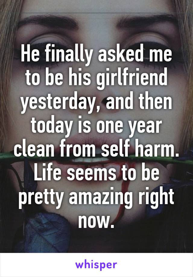 He finally asked me to be his girlfriend yesterday, and then today is one year clean from self harm. Life seems to be pretty amazing right now.