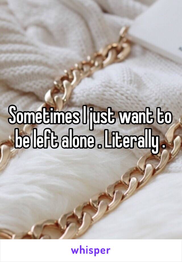 Sometimes I just want to be left alone . Literally . 