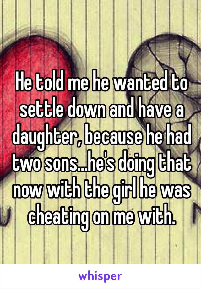 He told me he wanted to settle down and have a daughter, because he had two sons...he's doing that now with the girl he was cheating on me with. 