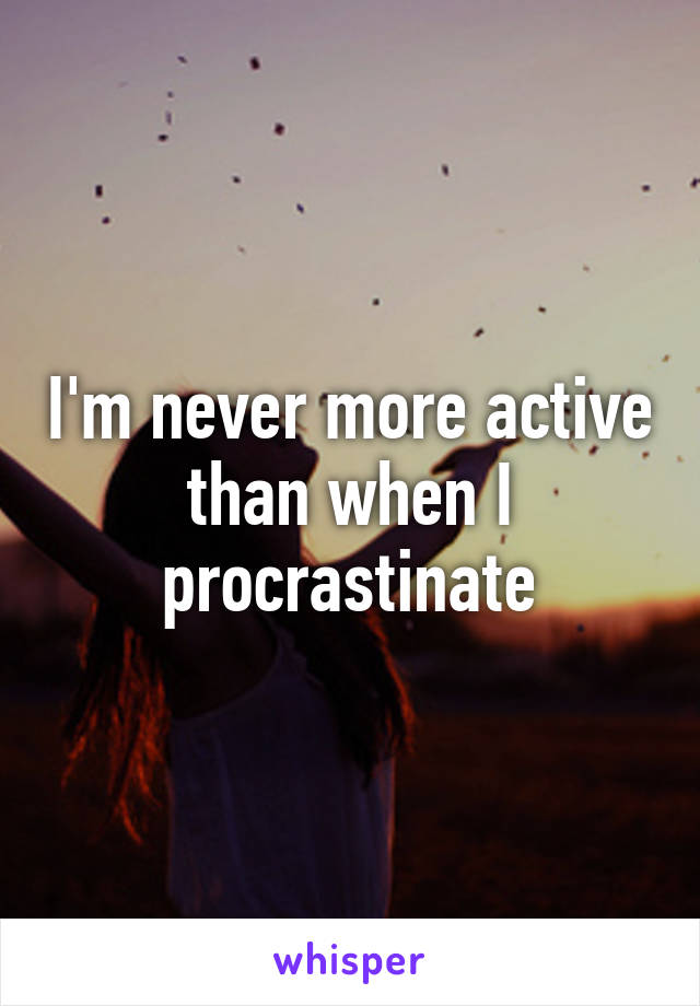 I'm never more active than when I procrastinate