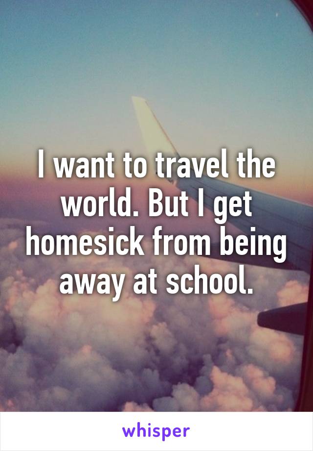 I want to travel the world. But I get homesick from being away at school.