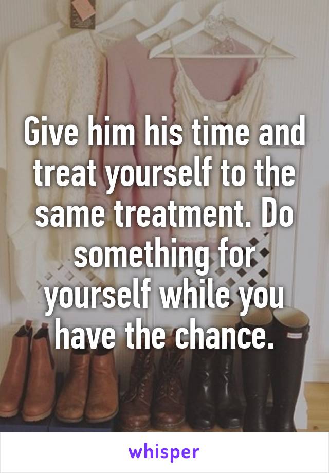 Give him his time and treat yourself to the same treatment. Do something for yourself while you have the chance.