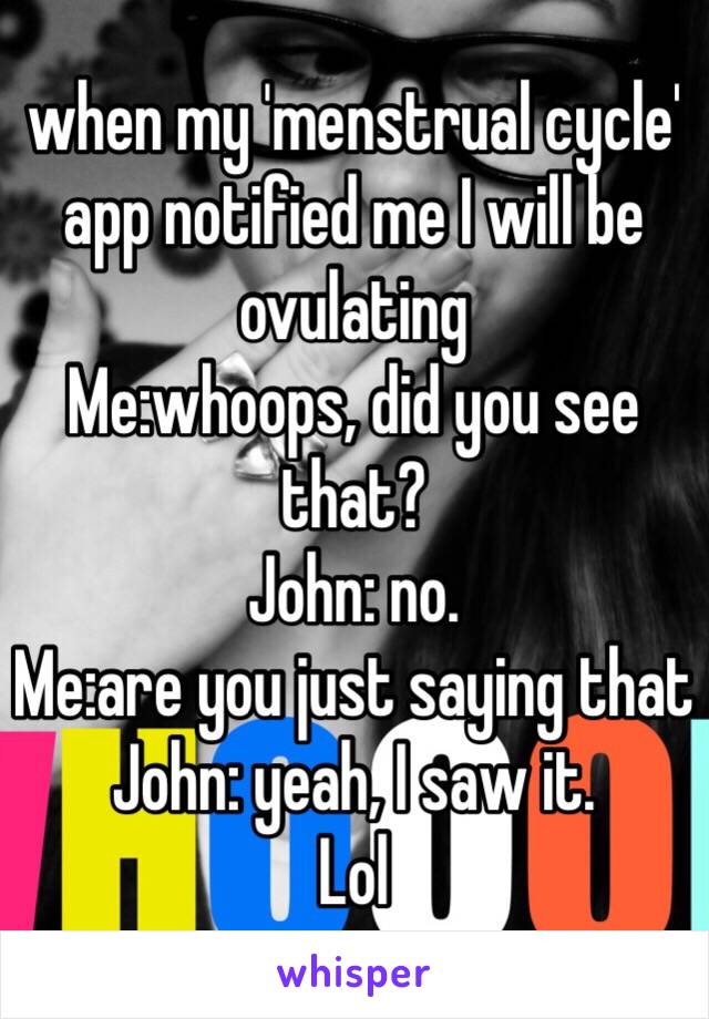 when my 'menstrual cycle' app notified me I will be ovulating
Me:whoops, did you see that?
John: no.
Me:are you just saying that
John: yeah, I saw it. 
Lol