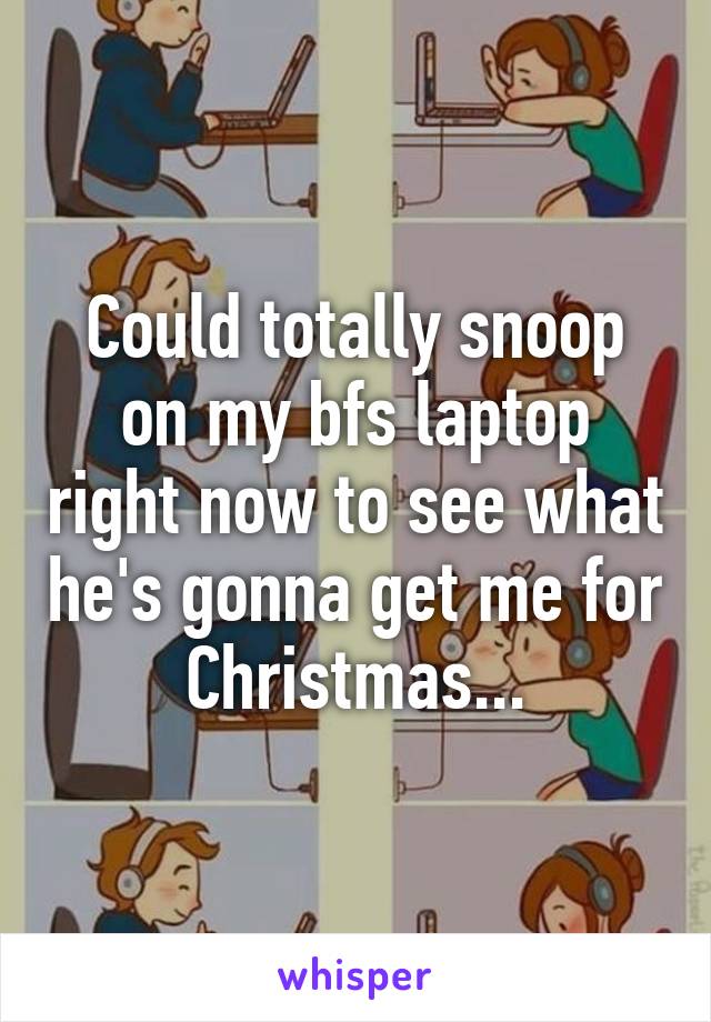 Could totally snoop on my bfs laptop right now to see what he's gonna get me for Christmas...