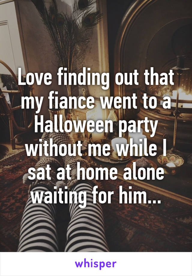 Love finding out that my fiance went to a Halloween party without me while I sat at home alone waiting for him...