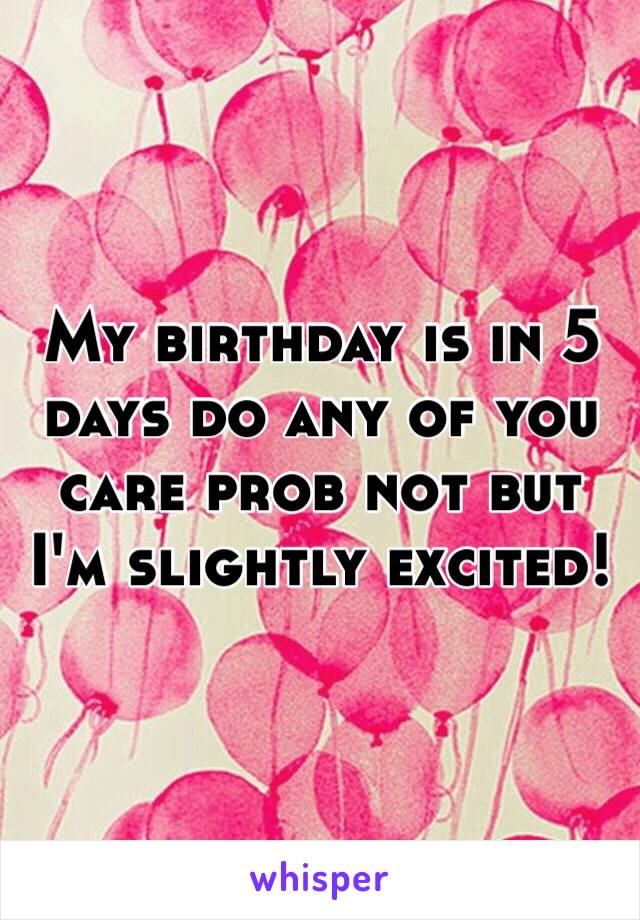 My birthday is in 5 days do any of you care prob not but I'm slightly excited!