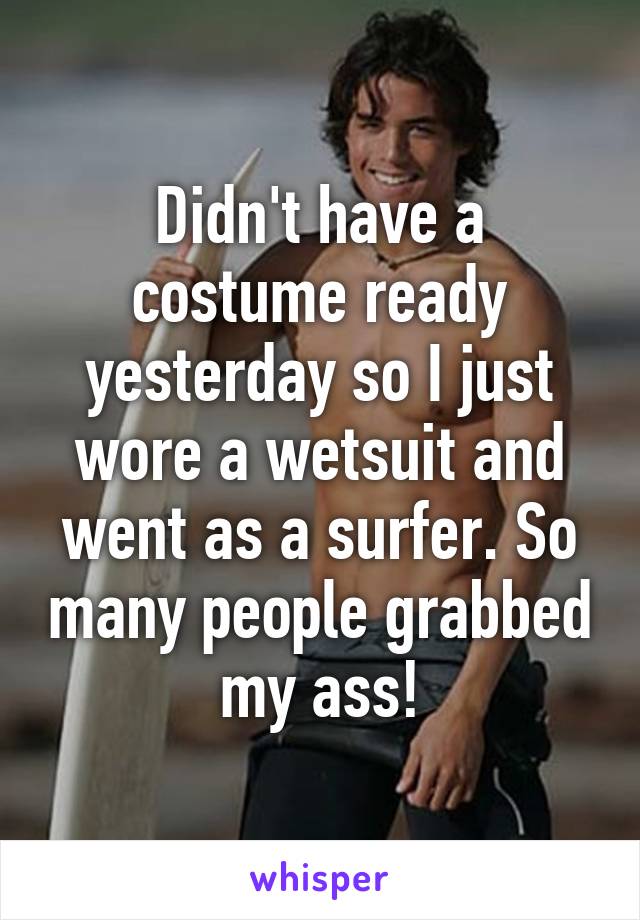 Didn't have a costume ready yesterday so I just wore a wetsuit and went as a surfer. So many people grabbed my ass!