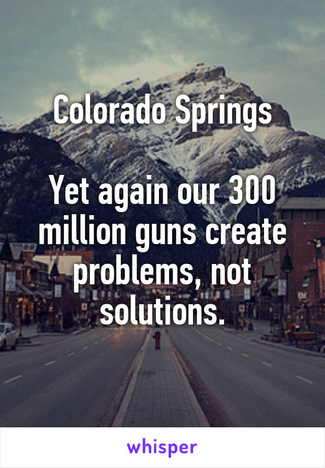 Colorado Springs

Yet again our 300 million guns create problems, not solutions.
