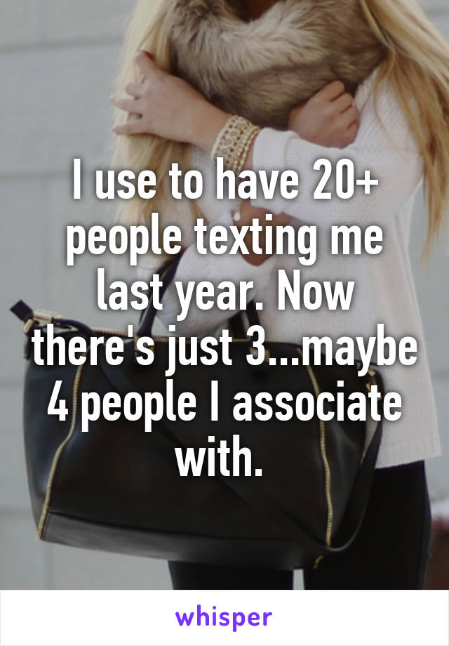 I use to have 20+ people texting me last year. Now there's just 3...maybe 4 people I associate with. 