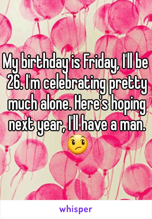 My birthday is Friday, I'll be 26. I'm celebrating pretty much alone. Here's hoping next year, I'll have a man. 😞