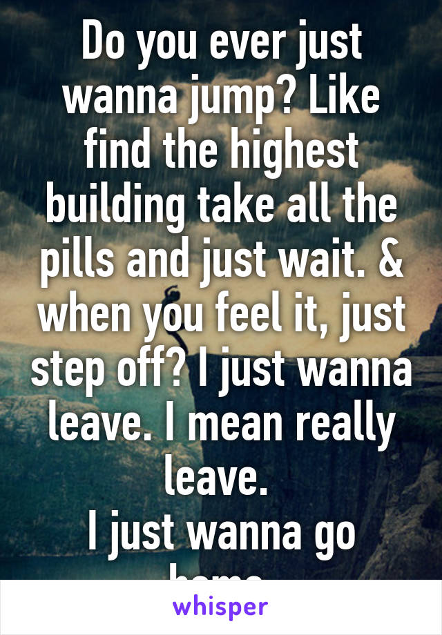 Do you ever just wanna jump? Like find the highest building take all the pills and just wait. & when you feel it, just step off? I just wanna leave. I mean really leave. 
I just wanna go home.