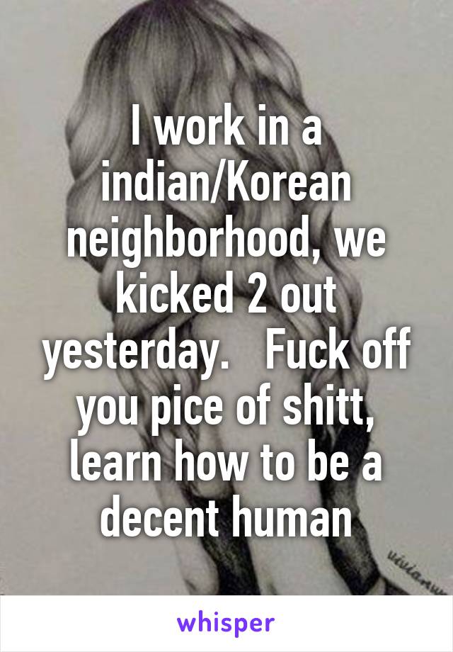 I work in a indian/Korean neighborhood, we kicked 2 out yesterday.   Fuck off you pice of shitt, learn how to be a decent human