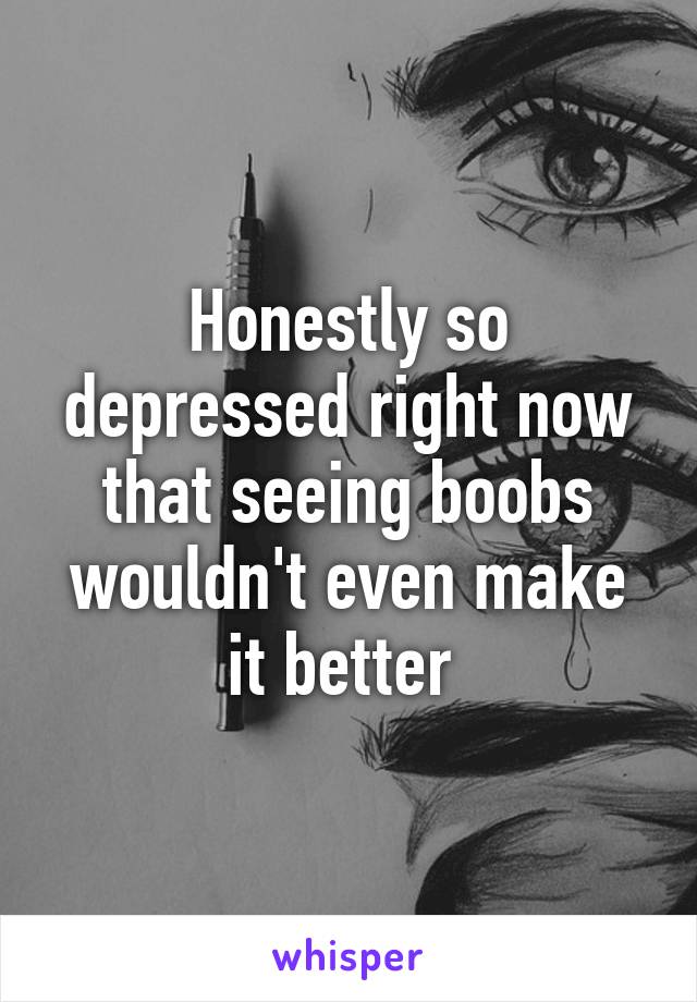 Honestly so depressed right now that seeing boobs wouldn't even make it better 